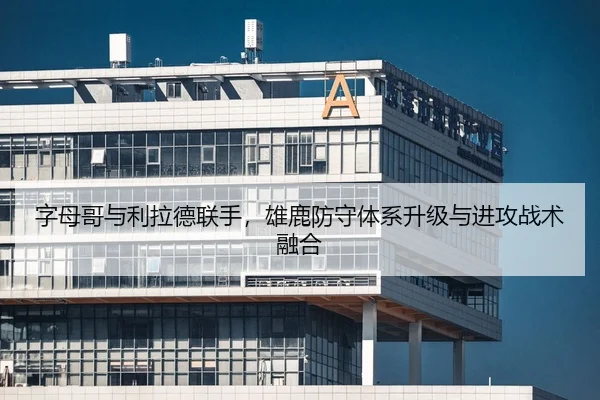 字母哥与利拉德联手，雄鹿防守体系升级与进攻战术融合