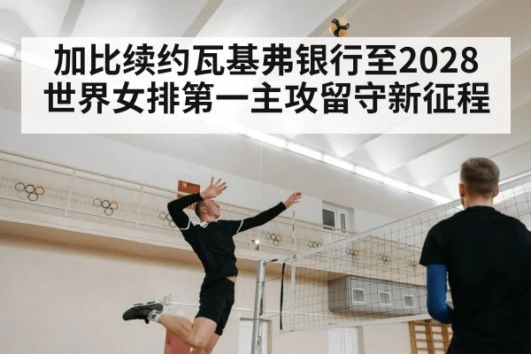 加比续约瓦基弗银行至2028世界女排第一主攻留守新征程