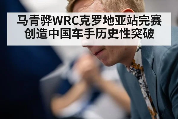 马青骅WRC克罗地亚站完赛创造中国车手历史性突破